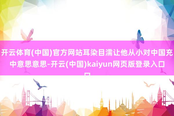 开云体育(中国)官方网站耳染目濡让他从小对中国充中意思意思-开云(中国)kaiyun网页版登录入口