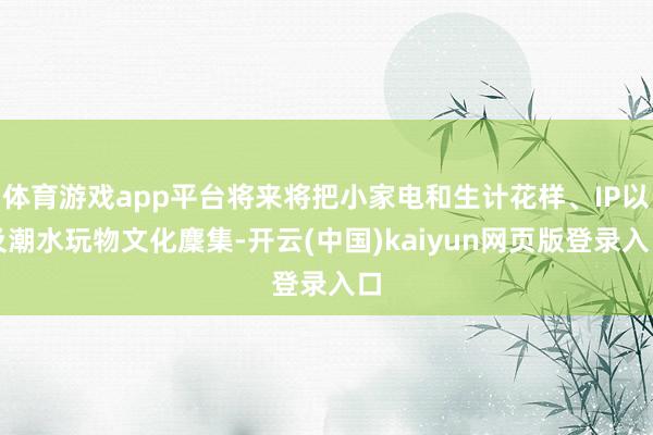 体育游戏app平台将来将把小家电和生计花样、IP以及潮水玩物文化麇集-开云(中国)kaiyun网页版登录入口