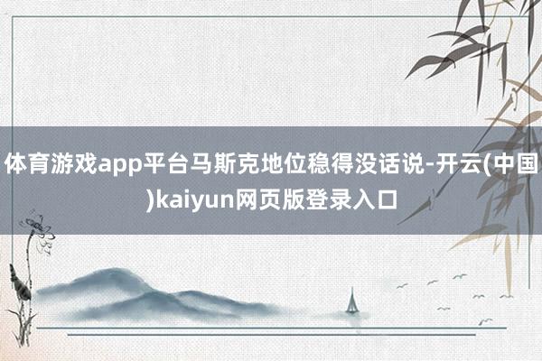 体育游戏app平台马斯克地位稳得没话说-开云(中国)kaiyun网页版登录入口