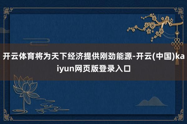 开云体育将为天下经济提供刚劲能源-开云(中国)kaiyun网页版登录入口