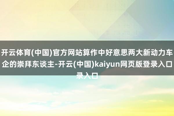 开云体育(中国)官方网站算作中好意思两大新动力车企的崇拜东谈主-开云(中国)kaiyun网页版登录入口