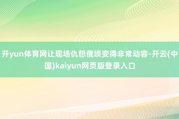 开yun体育网让现场仇怨俄顷变得非常动容-开云(中国)kaiyun网页版登录入口