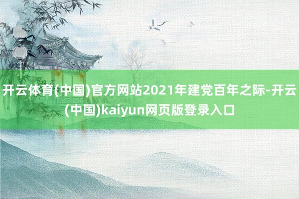 开云体育(中国)官方网站2021年建党百年之际-开云(中国)kaiyun网页版登录入口