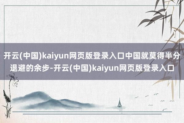 开云(中国)kaiyun网页版登录入口中国就莫得半分退避的余步-开云(中国)kaiyun网页版登录入口