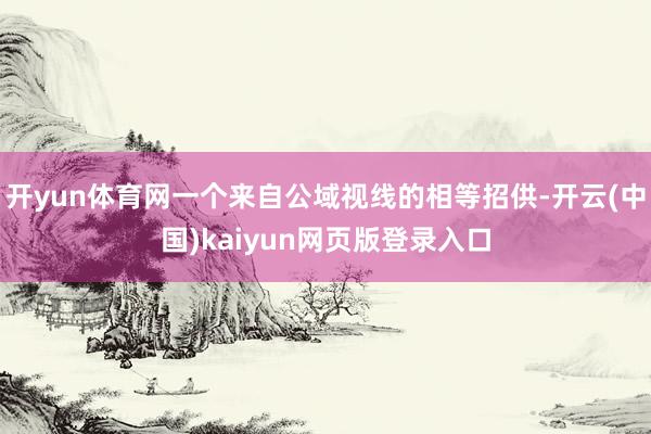 开yun体育网一个来自公域视线的相等招供-开云(中国)kaiyun网页版登录入口