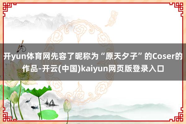 开yun体育网先容了昵称为“原天夕子”的Coser的作品-开云(中国)kaiyun网页版登录入口