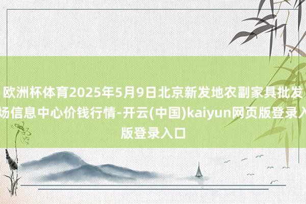 欧洲杯体育2025年5月9日北京新发地农副家具批发商场信息中心价钱行情-开云(中国)kaiyun网页版登录入口