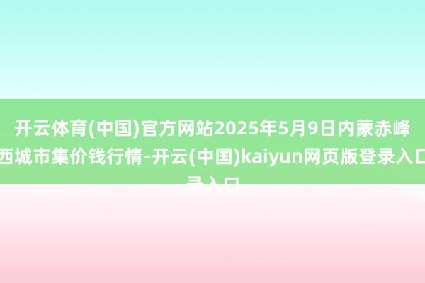 开云体育(中国)官方网站2025年5月9日内蒙赤峰西城市集价钱行情-开云(中国)kaiyun网页版登录入口