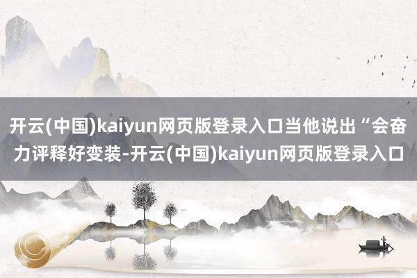 开云(中国)kaiyun网页版登录入口当他说出“会奋力评释好变装-开云(中国)kaiyun网页版登录入口