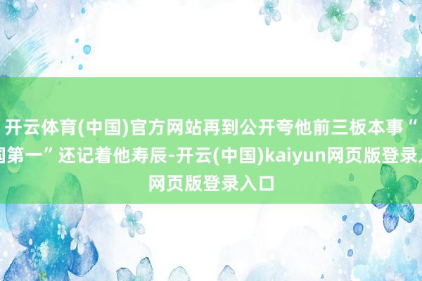 开云体育(中国)官方网站再到公开夸他前三板本事“全国第一”还记着他寿辰-开云(中国)kaiyun网页版登录入口