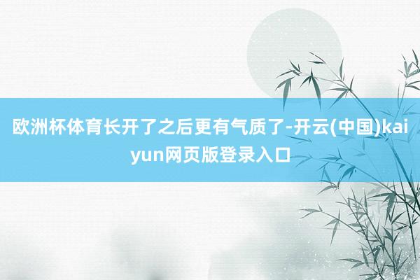 欧洲杯体育长开了之后更有气质了-开云(中国)kaiyun网页版登录入口