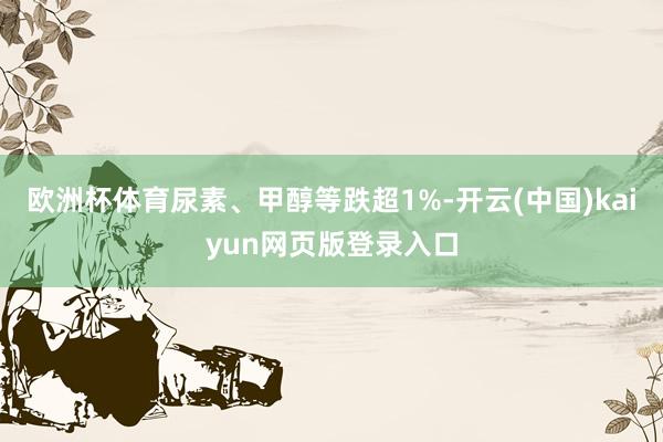 欧洲杯体育尿素、甲醇等跌超1%-开云(中国)kaiyun网页版登录入口
