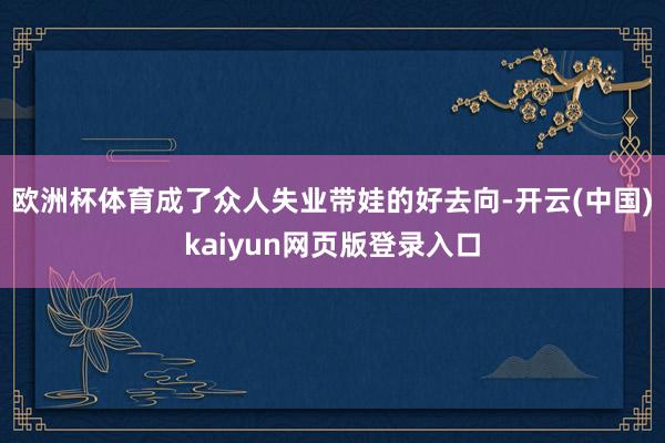 欧洲杯体育成了众人失业带娃的好去向-开云(中国)kaiyun网页版登录入口