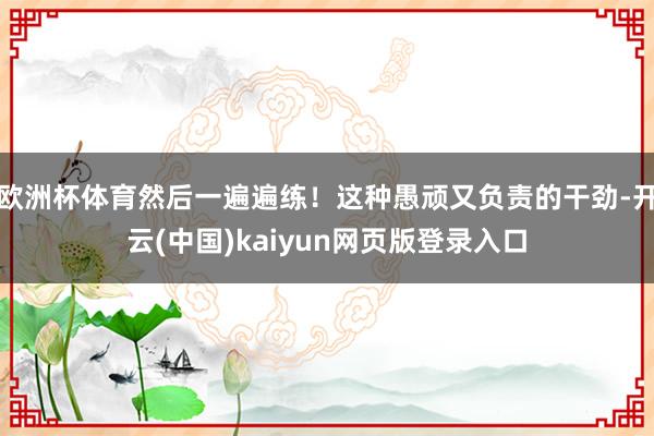 欧洲杯体育然后一遍遍练！这种愚顽又负责的干劲-开云(中国)kaiyun网页版登录入口