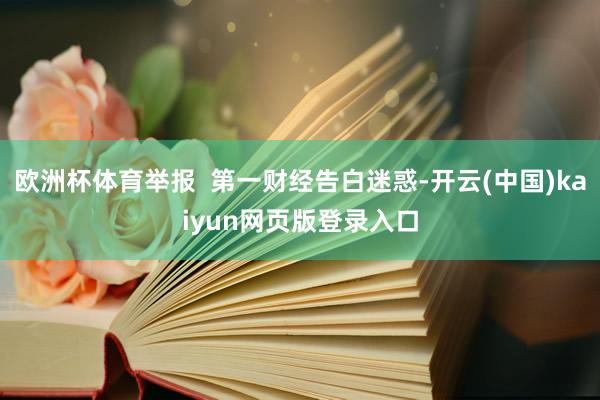 欧洲杯体育举报  第一财经告白迷惑-开云(中国)kaiyun网页版登录入口