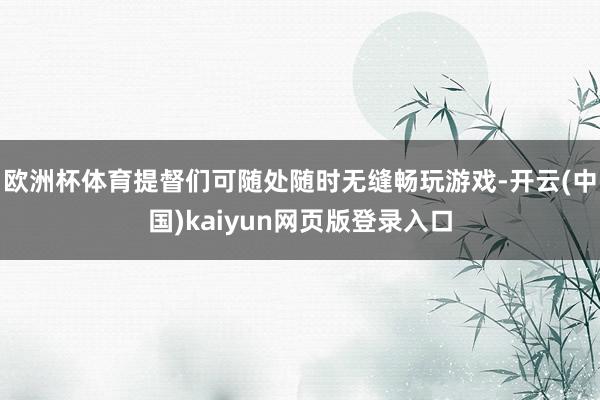 欧洲杯体育提督们可随处随时无缝畅玩游戏-开云(中国)kaiyun网页版登录入口