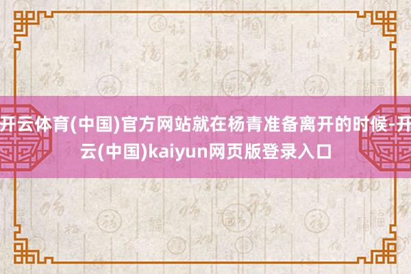 开云体育(中国)官方网站就在杨青准备离开的时候-开云(中国)kaiyun网页版登录入口