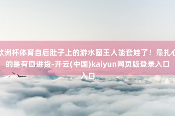 欧洲杯体育自后肚子上的游水圈王人能套娃了！最扎心的是有回进货-开云(中国)kaiyun网页版登录入口