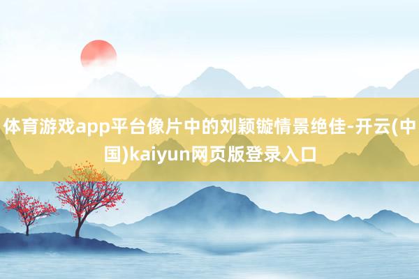 体育游戏app平台像片中的刘颖镟情景绝佳-开云(中国)kaiyun网页版登录入口