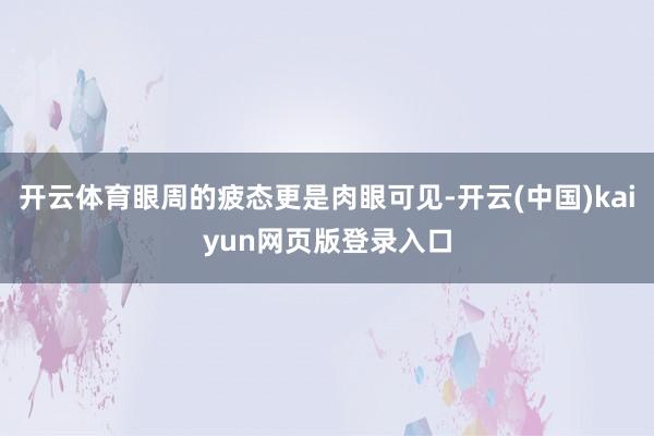 开云体育眼周的疲态更是肉眼可见-开云(中国)kaiyun网页版登录入口