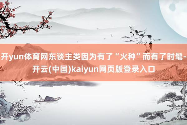 开yun体育网东谈主类因为有了“火种”而有了时髦-开云(中国)kaiyun网页版登录入口