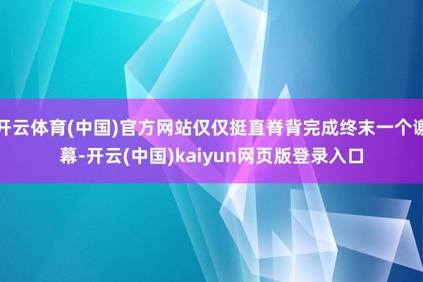 开云体育(中国)官方网站仅仅挺直脊背完成终末一个谢幕-开云(中国)kaiyun网页版登录入口