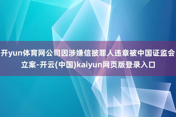 开yun体育网公司因涉嫌信披罪人违章被中国证监会立案-开云(中国)kaiyun网页版登录入口
