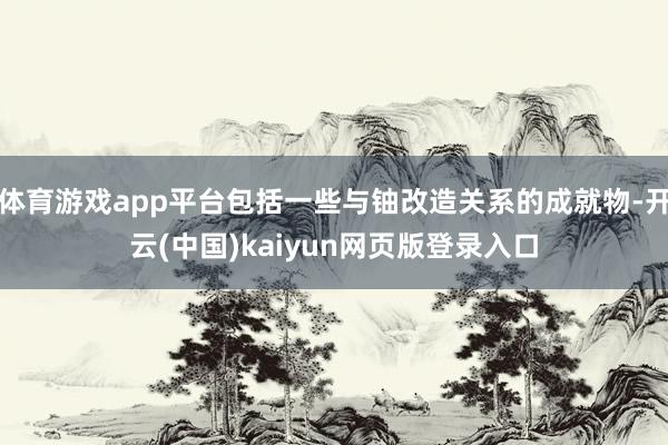 体育游戏app平台包括一些与铀改造关系的成就物-开云(中国)kaiyun网页版登录入口