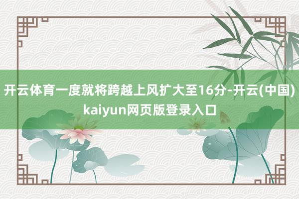 开云体育一度就将跨越上风扩大至16分-开云(中国)kaiyun网页版登录入口