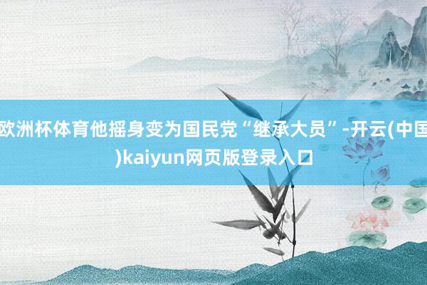 欧洲杯体育他摇身变为国民党“继承大员”-开云(中国)kaiyun网页版登录入口