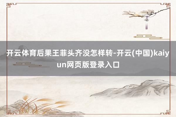 开云体育后果王菲头齐没怎样转-开云(中国)kaiyun网页版登录入口