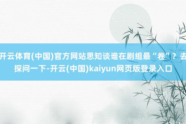 开云体育(中国)官方网站思知谈谁在剧组最“卷”？去探问一下-开云(中国)kaiyun网页版登录入口