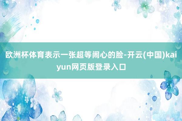 欧洲杯体育表示一张超等闹心的脸-开云(中国)kaiyun网页版登录入口