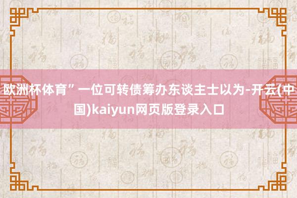 欧洲杯体育”一位可转债筹办东谈主士以为-开云(中国)kaiyun网页版登录入口