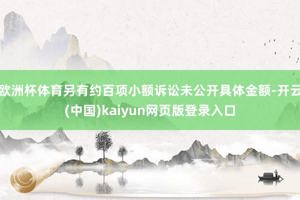 欧洲杯体育另有约百项小额诉讼未公开具体金额-开云(中国)kaiyun网页版登录入口