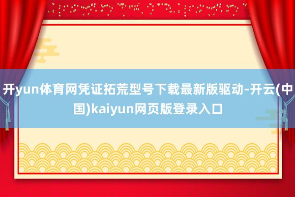 开yun体育网凭证拓荒型号下载最新版驱动-开云(中国)kaiyun网页版登录入口