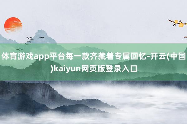 体育游戏app平台每一款齐藏着专属回忆-开云(中国)kaiyun网页版登录入口