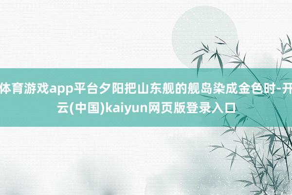 体育游戏app平台夕阳把山东舰的舰岛染成金色时-开云(中国)kaiyun网页版登录入口