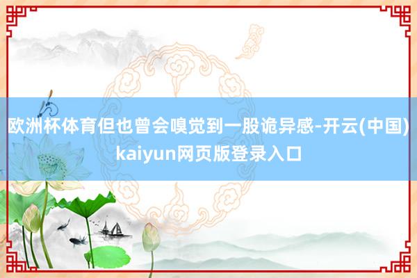 欧洲杯体育但也曾会嗅觉到一股诡异感-开云(中国)kaiyun网页版登录入口