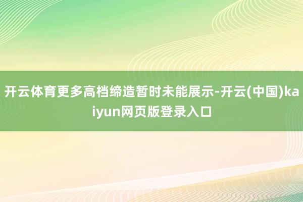 开云体育更多高档缔造暂时未能展示-开云(中国)kaiyun网页版登录入口