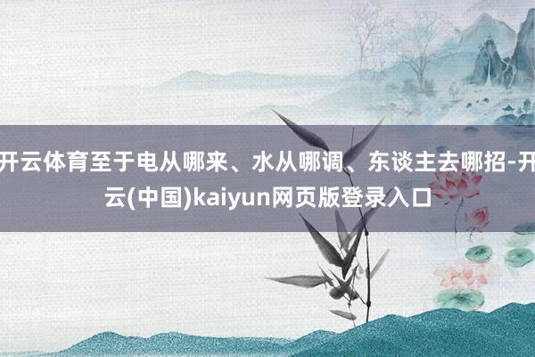 开云体育至于电从哪来、水从哪调、东谈主去哪招-开云(中国)kaiyun网页版登录入口