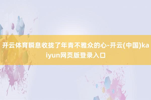 开云体育瞬息收拢了年青不雅众的心-开云(中国)kaiyun网页版登录入口