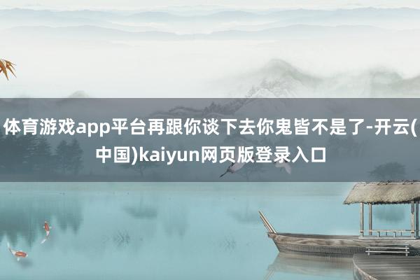 体育游戏app平台再跟你谈下去你鬼皆不是了-开云(中国)kaiyun网页版登录入口