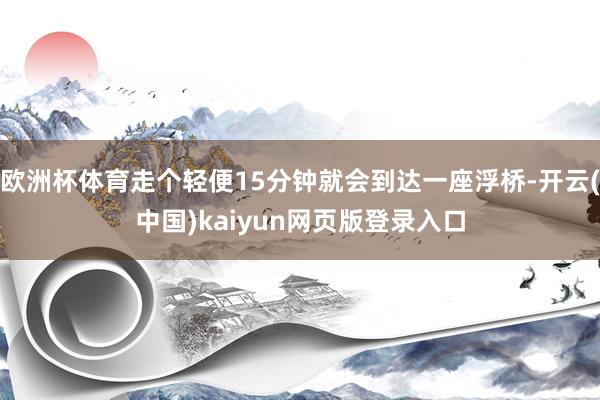 欧洲杯体育走个轻便15分钟就会到达一座浮桥-开云(中国)kaiyun网页版登录入口