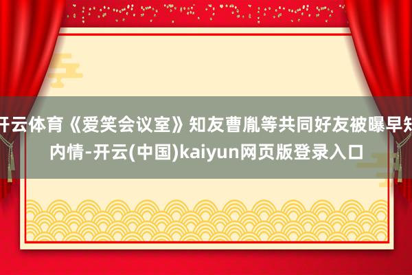 开云体育《爱笑会议室》知友曹胤等共同好友被曝早知内情-开云(中国)kaiyun网页版登录入口