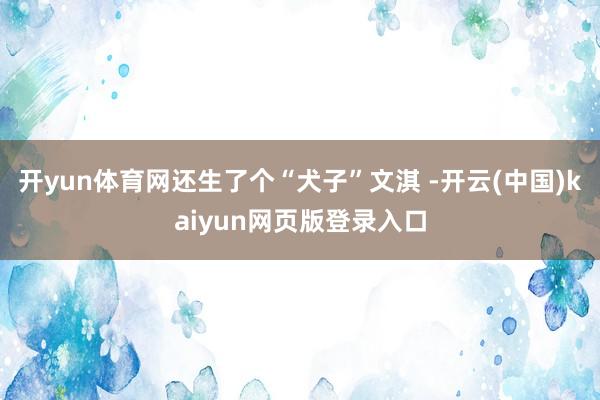 开yun体育网还生了个“犬子”文淇 -开云(中国)kaiyun网页版登录入口