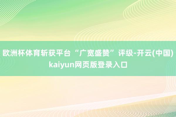 欧洲杯体育斩获平台 “广宽盛赞” 评级-开云(中国)kaiyun网页版登录入口