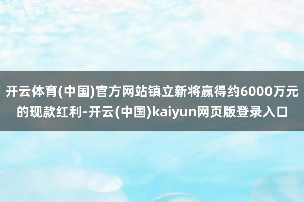 开云体育(中国)官方网站镇立新将赢得约6000万元的现款红利-开云(中国)kaiyun网页版登录入口