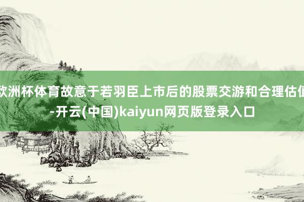 欧洲杯体育故意于若羽臣上市后的股票交游和合理估值-开云(中国)kaiyun网页版登录入口