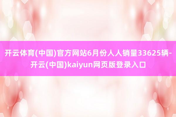开云体育(中国)官方网站6月份人人销量33625辆-开云(中国)kaiyun网页版登录入口